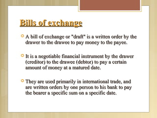 Bills of exchangeBills of exchange
 A bill of exchange or "draft" is a written order by theA bill of exchange or "draft" is a written order by the
drawer to the drawee to pay money to the payee.drawer to the drawee to pay money to the payee.
 It is a negotiable financial instrument by the drawerIt is a negotiable financial instrument by the drawer
(creditor) to the drawee (debtor) to pay a certain(creditor) to the drawee (debtor) to pay a certain
amount of money at a matured date.amount of money at a matured date.
 They are used primarily in international trade, andThey are used primarily in international trade, and
are written orders by one person to his bank to payare written orders by one person to his bank to pay
the bearer a specific sum on a specific date.the bearer a specific sum on a specific date.
 