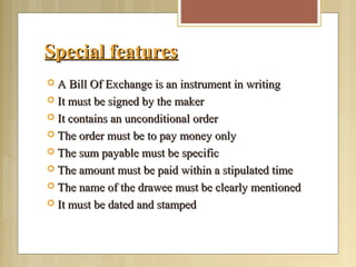 Special featuresSpecial features
 A Bill Of Exchange is an instrument in writingA Bill Of Exchange is an instrument in writing
 It must be signed by the makerIt must be signed by the maker
 It contains an unconditional orderIt contains an unconditional order
 The order must be to pay money onlyThe order must be to pay money only
 The sum payable must be specificThe sum payable must be specific
 The amount must be paid within a stipulated timeThe amount must be paid within a stipulated time
 The name of the drawee must be clearly mentionedThe name of the drawee must be clearly mentioned
 It must be dated and stampedIt must be dated and stamped
 