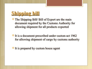Shipping billShipping bill
 The Shipping Bill/ Bill of Export are the mainThe Shipping Bill/ Bill of Export are the main
document required by the Customs Authority fordocument required by the Customs Authority for
allowing shipment for all products exportedallowing shipment for all products exported
 It is a document prescribed under custom act 1962It is a document prescribed under custom act 1962
for allowing shipment of cargo by customs authorityfor allowing shipment of cargo by customs authority
 It is prepared by custom house agentIt is prepared by custom house agent
 