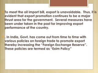  To meet the oil import bill, export is unavoidable. Thus, it is
evident that export promotion continues to be a major
thrust area for the government. Several measures have
been under taken in the past for improving export
performance of the country.
 . In India, Govt. has come out from time to time with
various policies on foreign trade to promote export
thereby increasing the “Foreign Exchange Reserve”.
These policies are termed as “Exim Policy”
 