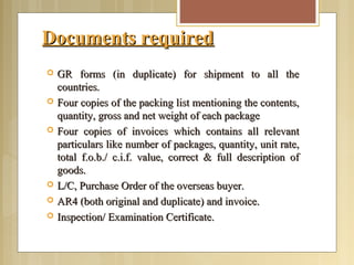 Documents requiredDocuments required
 GR forms (in duplicate) for shipment to all theGR forms (in duplicate) for shipment to all the
countries.countries.
 Four copies of the packing list mentioning the contents,Four copies of the packing list mentioning the contents,
quantity, gross and net weight of each packagequantity, gross and net weight of each package
 Four copies of invoices which contains all relevantFour copies of invoices which contains all relevant
particulars like number of packages, quantity, unit rate,particulars like number of packages, quantity, unit rate,
total f.o.b./ c.i.f. value, correct & full description oftotal f.o.b./ c.i.f. value, correct & full description of
goods.goods.
 L/C, Purchase Order of the overseas buyer.L/C, Purchase Order of the overseas buyer.
 AR4 (both original and duplicate) and invoice.AR4 (both original and duplicate) and invoice.
 Inspection/ Examination Certificate.Inspection/ Examination Certificate.
 