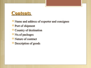 ContentsContents
 Name and address of exporter and consigneeName and address of exporter and consignee
 Port of shipmentPort of shipment
 Country of destinationCountry of destination
 No.of packagesNo.of packages
 Nature of contractNature of contract
 Description of goodsDescription of goods
 