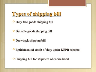 Types of shipping billTypes of shipping bill
 Duty free goods shipping billDuty free goods shipping bill
 Dutiable goods shipping billDutiable goods shipping bill
 Drawback shipping billDrawback shipping bill
 Entitlement of credit of duty under DEPB schemeEntitlement of credit of duty under DEPB scheme
 Shipping bill for shipment of excise bondShipping bill for shipment of excise bond
 