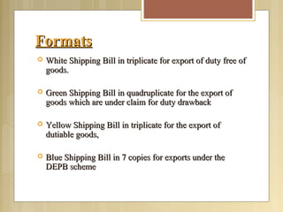 FormatsFormats
 White Shipping Bill in triplicate for export of duty free ofWhite Shipping Bill in triplicate for export of duty free of
goods.goods.
 Green Shipping Bill in quadruplicate for the export ofGreen Shipping Bill in quadruplicate for the export of
goods which are under claim for duty drawbackgoods which are under claim for duty drawback
 Yellow Shipping Bill in triplicate for the export ofYellow Shipping Bill in triplicate for the export of
dutiable goods,dutiable goods,
 Blue Shipping Bill in 7 copies for exports under theBlue Shipping Bill in 7 copies for exports under the
DEPB schemeDEPB scheme
 