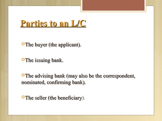 Parties to an L/CParties to an L/C
The buyer (the applicant).The buyer (the applicant).
The issuing bank.The issuing bank.
The advising bank (may also be the correspondent,The advising bank (may also be the correspondent,
nominated, confirming bank).nominated, confirming bank).
The seller (the beneficiaryThe seller (the beneficiary).
 