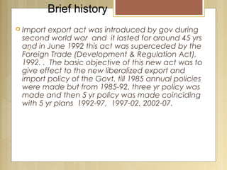 .
 Import export act was introduced by gov during
second world war and it lasted for around 45 yrs
and in June 1992 this act was superceded by the
Foreign Trade (Development & Regulation Act),
1992. . The basic objective of this new act was to
give effect to the new liberalized export and
import policy of the Govt. till 1985 annual policies
were made but from 1985-92, three yr policy was
made and then 5 yr policy was made coinciding
with 5 yr plans 1992-97, 1997-02, 2002-07.
Brief history
 