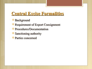 Central Excise FormalitiesCentral Excise Formalities
 BackgroundBackground
 Requirement of Export ConsignmentRequirement of Export Consignment
 Procedures/DocumentationProcedures/Documentation
 Sanctioning authoritySanctioning authority
 Parties concernedParties concerned
 