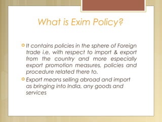 What is Exim Policy?
 It contains policies in the sphere of Foreign
trade i.e. with respect to import & export
from the country and more especially
export promotion measures, policies and
procedure related there to.
 Export means selling abroad and import
as bringing into India, any goods and
services
 
