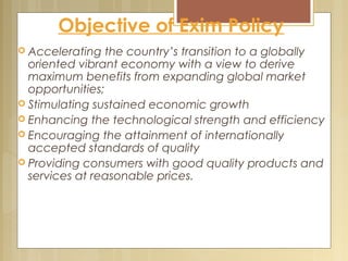 Objective of Exim Policy
 Accelerating the country’s transition to a globally
oriented vibrant economy with a view to derive
maximum benefits from expanding global market
opportunities;
 Stimulating sustained economic growth
 Enhancing the technological strength and efficiency
 Encouraging the attainment of internationally
accepted standards of quality
 Providing consumers with good quality products and
services at reasonable prices.
 