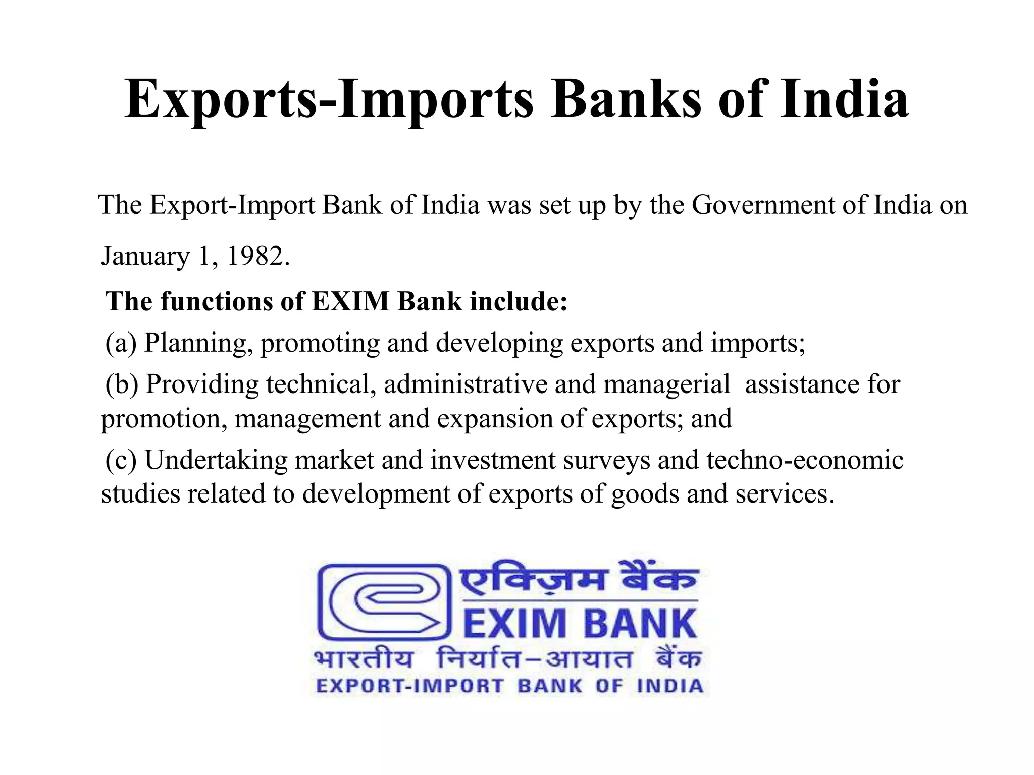 Exports-Imports Banks of India
The Export-Import Bank of India was set up by the Government of India on
January 1, 1982.
The functions of EXIM Bank include:
(a) Planning, promoting and developing exports and imports;
(b) Providing technical, administrative and managerial assistance for
promotion, management and expansion of exports; and
(c) Undertaking market and investment surveys and techno-economic
studies related to development of exports of goods and services.
 