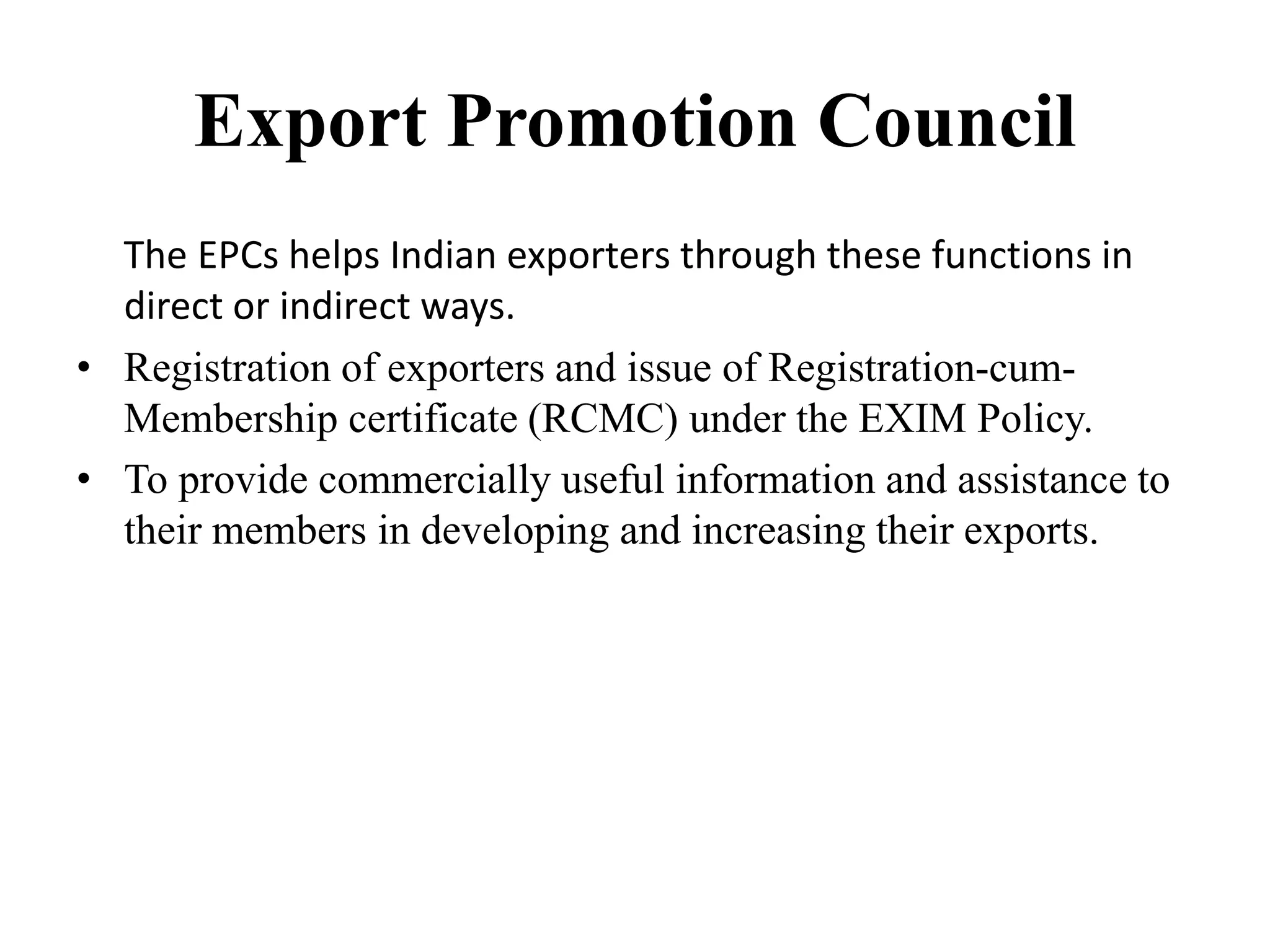 Export Promotion Council
The EPCs helps Indian exporters through these functions in
direct or indirect ways.
• Registration of exporters and issue of Registration-cum-
Membership certificate (RCMC) under the EXIM Policy.
• To provide commercially useful information and assistance to
their members in developing and increasing their exports.
 