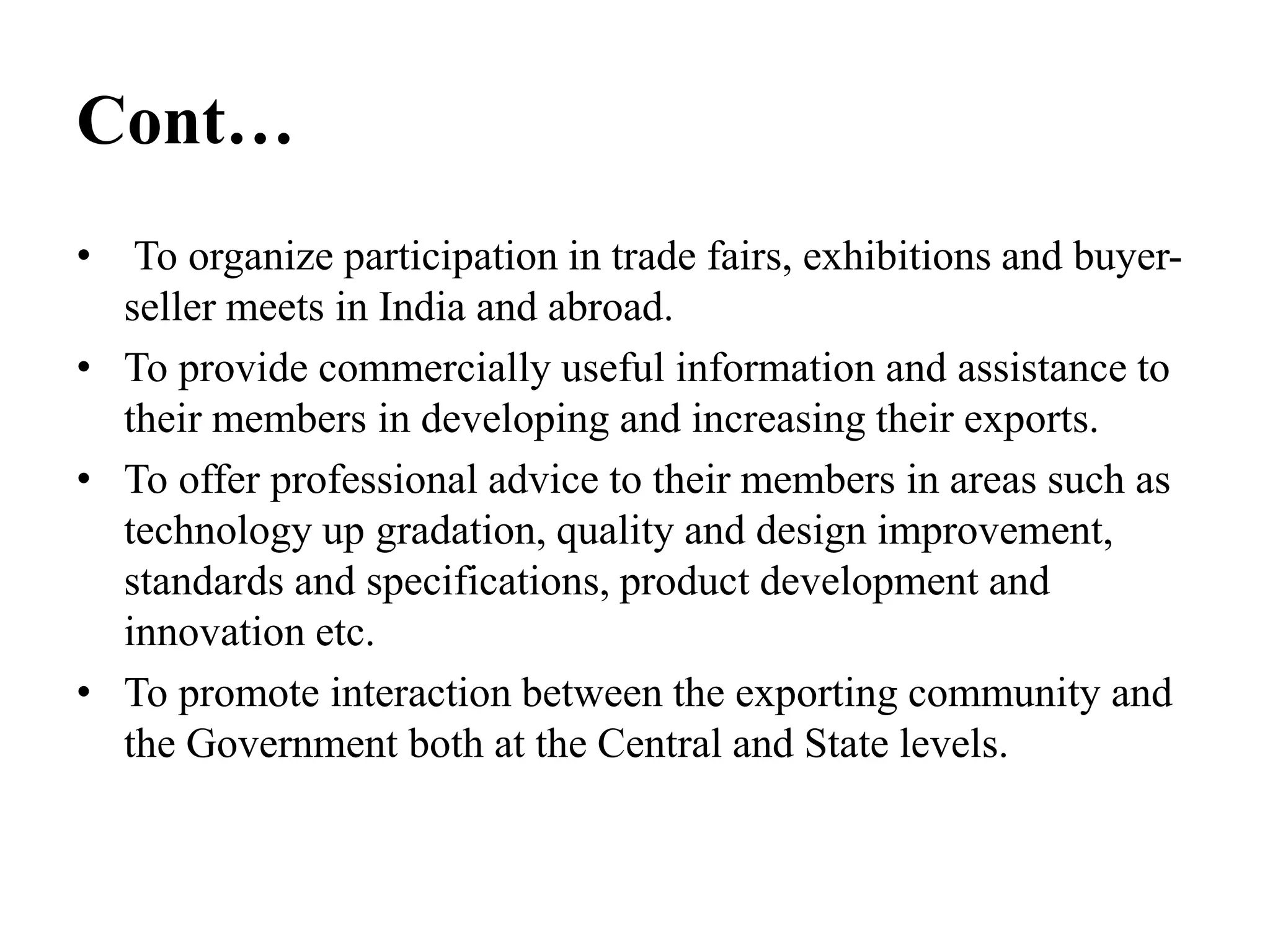 Cont…
• To organize participation in trade fairs, exhibitions and buyer-
seller meets in India and abroad.
• To provide commercially useful information and assistance to
their members in developing and increasing their exports.
• To offer professional advice to their members in areas such as
technology up gradation, quality and design improvement,
standards and specifications, product development and
innovation etc.
• To promote interaction between the exporting community and
the Government both at the Central and State levels.
 