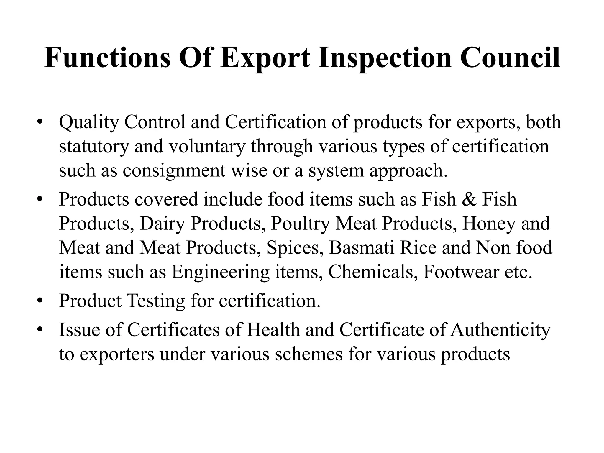 Functions Of Export Inspection Council
• Quality Control and Certification of products for exports, both
statutory and voluntary through various types of certification
such as consignment wise or a system approach.
• Products covered include food items such as Fish & Fish
Products, Dairy Products, Poultry Meat Products, Honey and
Meat and Meat Products, Spices, Basmati Rice and Non food
items such as Engineering items, Chemicals, Footwear etc.
• Product Testing for certification.
• Issue of Certificates of Health and Certificate of Authenticity
to exporters under various schemes for various products
 