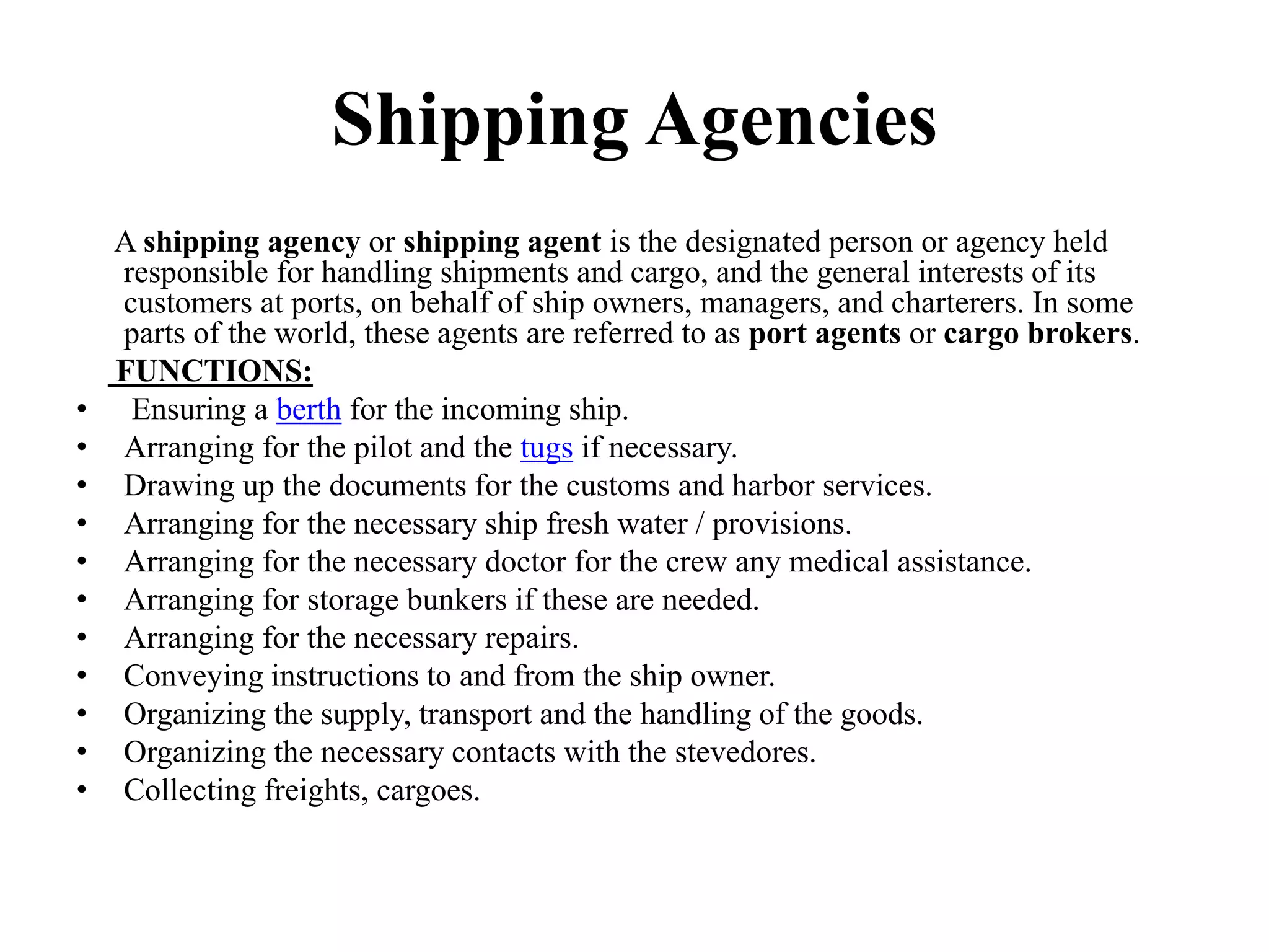 Shipping Agencies
A shipping agency or shipping agent is the designated person or agency held
responsible for handling shipments and cargo, and the general interests of its
customers at ports, on behalf of ship owners, managers, and charterers. In some
parts of the world, these agents are referred to as port agents or cargo brokers.
FUNCTIONS:
• Ensuring a berth for the incoming ship.
• Arranging for the pilot and the tugs if necessary.
• Drawing up the documents for the customs and harbor services.
• Arranging for the necessary ship fresh water / provisions.
• Arranging for the necessary doctor for the crew any medical assistance.
• Arranging for storage bunkers if these are needed.
• Arranging for the necessary repairs.
• Conveying instructions to and from the ship owner.
• Organizing the supply, transport and the handling of the goods.
• Organizing the necessary contacts with the stevedores.
• Collecting freights, cargoes.
 