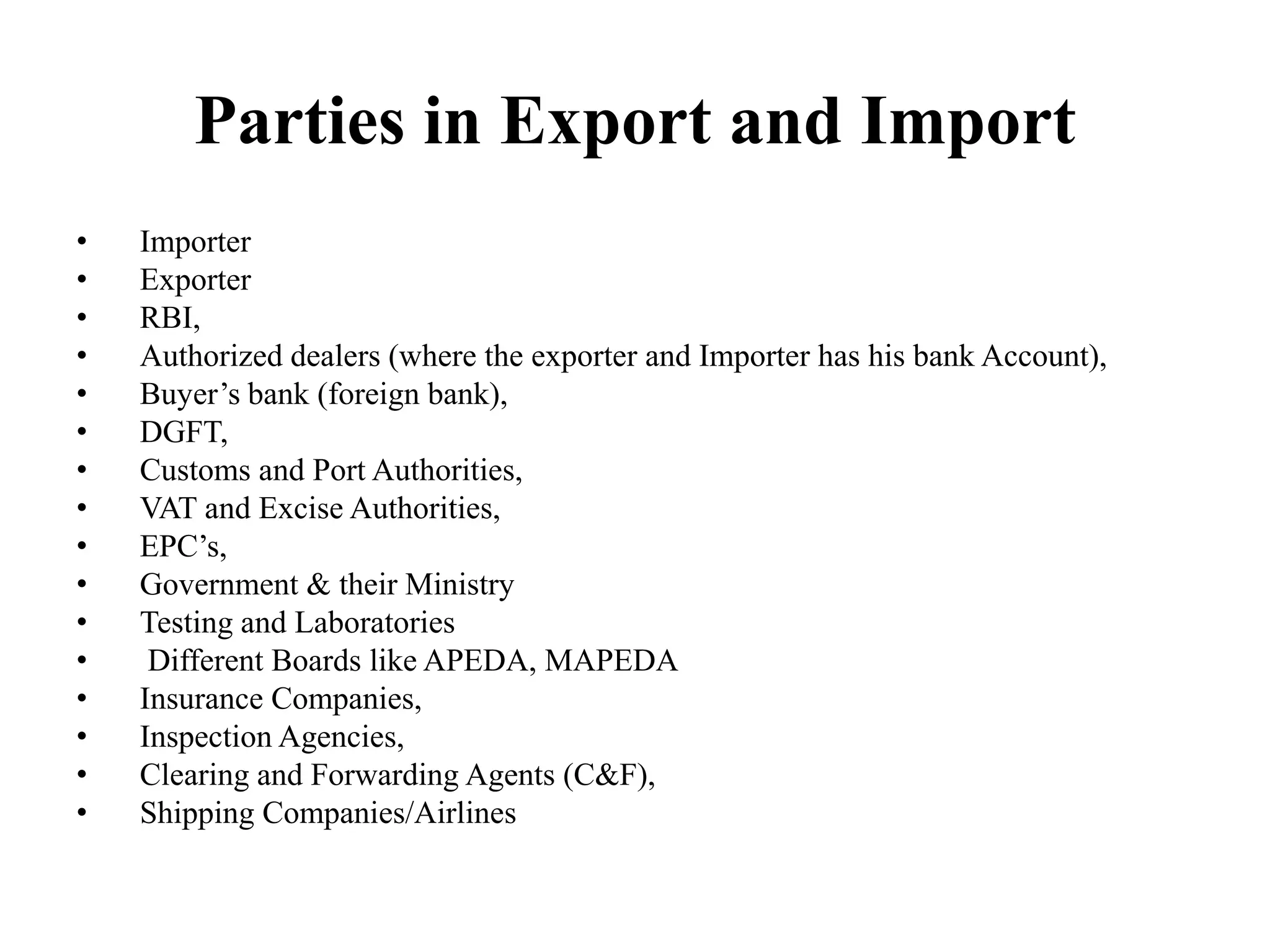 Parties in Export and Import
• Importer
• Exporter
• RBI,
• Authorized dealers (where the exporter and Importer has his bank Account),
• Buyer’s bank (foreign bank),
• DGFT,
• Customs and Port Authorities,
• VAT and Excise Authorities,
• EPC’s,
• Government & their Ministry
• Testing and Laboratories
• Different Boards like APEDA, MAPEDA
• Insurance Companies,
• Inspection Agencies,
• Clearing and Forwarding Agents (C&F),
• Shipping Companies/Airlines
 
