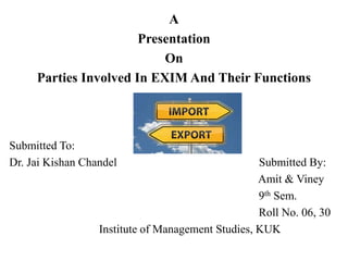 A
Presentation
On
Parties Involved In EXIM And Their Functions
Submitted To:
Dr. Jai Kishan Chandel Submitted By:
Amit & Viney
9th Sem.
Roll No. 06, 30
Institute of Management Studies, KUK
 