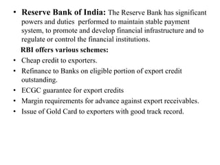 • Reserve Bank of India: The Reserve Bank has significant
powers and duties performed to maintain stable payment
system, to promote and develop financial infrastructure and to
regulate or control the financial institutions.
RBI offers various schemes:
• Cheap credit to exporters.
• Refinance to Banks on eligible portion of export credit
outstanding.
• ECGC guarantee for export credits
• Margin requirements for advance against export receivables.
• Issue of Gold Card to exporters with good track record.
 