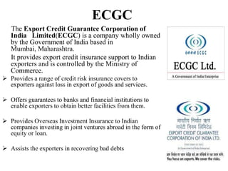 ECGC
The Export Credit Guarantee Corporation of
India Limited(ECGC) is a company wholly owned
by the Government of India based in
Mumbai, Maharashtra.
It provides export credit insurance support to Indian
exporters and is controlled by the Ministry of
Commerce.
 Provides a range of credit risk insurance covers to
exporters against loss in export of goods and services.
 Offers guarantees to banks and financial institutions to
enable exporters to obtain better facilities from them.
 Provides Overseas Investment Insurance to Indian
companies investing in joint ventures abroad in the form of
equity or loan.
 Assists the exporters in recovering bad debts
 
