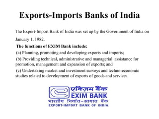Exports-Imports Banks of India
The Export-Import Bank of India was set up by the Government of India on
January 1, 1982.
The functions of EXIM Bank include:
(a) Planning, promoting and developing exports and imports;
(b) Providing technical, administrative and managerial assistance for
promotion, management and expansion of exports; and
(c) Undertaking market and investment surveys and techno-economic
studies related to development of exports of goods and services.
 