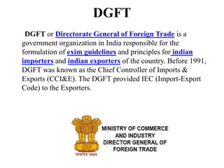 DGFT
DGFT or Directorate General of Foreign Trade is a
government organization in India responsible for the
formulation of exim guidelines and principles for indian
importers and indian exporters of the country. Before 1991,
DGFT was known as the Chief Controller of Imports &
Exports (CCI&E). The DGFT provided IEC (Import-Export
Code) to the Exporters.
 