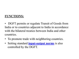 FUNCTIONS:
• DGFT permits or regulate Transit of Goods from
India or to countries adjacent to India in accordance
with the bilateral treaties between India and other
countries.
• To promote trade with neighboring countries.
• Setting standard input-output norms is also
controlled by the DGFT.
 