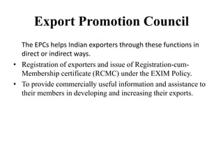 Export Promotion Council
The EPCs helps Indian exporters through these functions in
direct or indirect ways.
• Registration of exporters and issue of Registration-cum-
Membership certificate (RCMC) under the EXIM Policy.
• To provide commercially useful information and assistance to
their members in developing and increasing their exports.
 