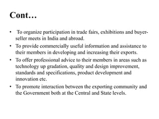 Cont…
• To organize participation in trade fairs, exhibitions and buyer-
seller meets in India and abroad.
• To provide commercially useful information and assistance to
their members in developing and increasing their exports.
• To offer professional advice to their members in areas such as
technology up gradation, quality and design improvement,
standards and specifications, product development and
innovation etc.
• To promote interaction between the exporting community and
the Government both at the Central and State levels.
 