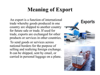 Meaning of Export
An export is a function of international
trade whereby goods produced in one
country are shipped to another country
for future sale or trade. If used for
trade, exports are exchanged for other
products or services in other countries.
To send goods or services across
national borders for the purpose of
selling and realizing foreign exchange.
It can be shipped, sent by email, or
carried in personal luggage on a plane.
 