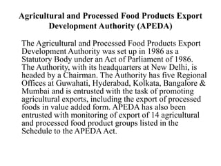 Agricultural and Processed Food Products Export
Development Authority (APEDA)
The Agricultural and Processed Food Products Export
Development Authority was set up in 1986 as a
Statutory Body under an Act of Parliament of 1986.
The Authority, with its headquarters at New Delhi, is
headed by a Chairman. The Authority has five Regional
Offices at Guwahati, Hyderabad, Kolkata, Bangalore &
Mumbai and is entrusted with the task of promoting
agricultural exports, including the export of processed
foods in value added form. APEDA has also been
entrusted with monitoring of export of 14 agricultural
and processed food product groups listed in the
Schedule to the APEDAAct.
 