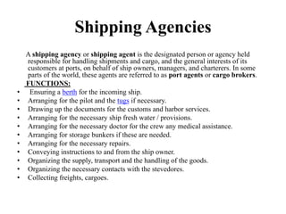 Shipping Agencies
A shipping agency or shipping agent is the designated person or agency held
responsible for handling shipments and cargo, and the general interests of its
customers at ports, on behalf of ship owners, managers, and charterers. In some
parts of the world, these agents are referred to as port agents or cargo brokers.
FUNCTIONS:
• Ensuring a berth for the incoming ship.
• Arranging for the pilot and the tugs if necessary.
• Drawing up the documents for the customs and harbor services.
• Arranging for the necessary ship fresh water / provisions.
• Arranging for the necessary doctor for the crew any medical assistance.
• Arranging for storage bunkers if these are needed.
• Arranging for the necessary repairs.
• Conveying instructions to and from the ship owner.
• Organizing the supply, transport and the handling of the goods.
• Organizing the necessary contacts with the stevedores.
• Collecting freights, cargoes.
 