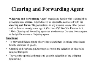 Clearing and Forwarding Agent
“Clearing and Forwarding Agent” means any person who is engaged in
providing any service, either directly or indirectly, connected with the
clearing and forwarding operations in any manner to any other person
and includes a consignment agent; (Section 65(25) of the Finance Act,
1994). Clearing and forwarding agents are also known as Customs House Agents
or Freight Forwarders or Shipping Agents.
Functions:
• To provide different range of services to exporters to ensure smooth and
timely shipment of goods.
• Clearing and Forwarding Agents play role in the selection of mode and
route of transport.
• They are the specialized people to guide in selection of the shipping
line/airline.
 