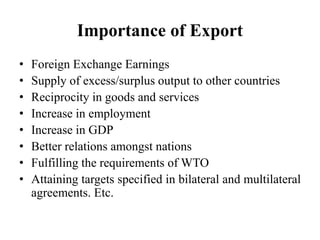 Importance of Export
• Foreign Exchange Earnings
• Supply of excess/surplus output to other countries
• Reciprocity in goods and services
• Increase in employment
• Increase in GDP
• Better relations amongst nations
• Fulfilling the requirements of WTO
• Attaining targets specified in bilateral and multilateral
agreements. Etc.
 