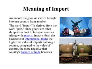 Meaning of Import
An import is a good or service brought
into one country from another.
The word "import" is derived from the
word "port," since goods are often
shipped via boat to foreign countries.
Along with exports, imports form the
backbone of international trade; the
higher the value of imports entering a
country, compared to the value of
exports, the more negative that
country's balance of trade becomes.
 