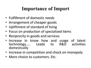 Importance of Import
• Fulfillment of domestic needs
• Arrangement of cheaper goods
• Upliftment of standard of living
• Focus on production of specialized items
• Reciprocity in goods and services
• Increase in know how and usage of latest
technology….. Leads to R&D activities
domestically
• Increase in competition and check on monopoly
• More choice to customers. Etc.
 