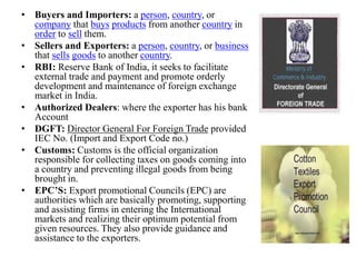 • Buyers and Importers: a person, country, or
company that buys products from another country in
order to sell them.
• Sellers and Exporters: a person, country, or business
that sells goods to another country.
• RBI: Reserve Bank of India, it seeks to facilitate
external trade and payment and promote orderly
development and maintenance of foreign exchange
market in India.
• Authorized Dealers: where the exporter has his bank
Account
• DGFT: Director General For Foreign Trade provided
IEC No. (Import and Export Code no.)
• Customs: Customs is the official organization
responsible for collecting taxes on goods coming into
a country and preventing illegal goods from being
brought in.
• EPC’S: Export promotional Councils (EPC) are
authorities which are basically promoting, supporting
and assisting firms in entering the International
markets and realizing their optimum potential from
given resources. They also provide guidance and
assistance to the exporters.
 