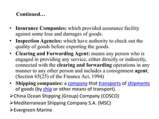 Continued…
• Insurance Companies: which provided assurance facility
against some lose and damages of goods.
• Inspection Agencies: which have authority to check out the
quality of goods before exporting the goods.
• Clearing and Forwarding Agent: means any person who is
engaged in providing any service, either directly or indirectly,
connected with the clearing and forwarding operations in any
manner to any other person and includes a consignment agent;
(Section 65(25) of the Finance Act, 1994)
• Shipping companies: a company that transports of shipments
of goods (by ship or other means of transport).
China Ocean Shipping (Group) Company (COSCO)
Mediterranean Shipping Company S.A. (MSC)
Evergreen Marine
 