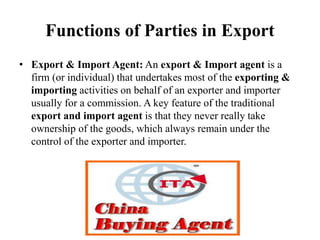 Functions of Parties in Export
• Export & Import Agent: An export & Import agent is a
firm (or individual) that undertakes most of the exporting &
importing activities on behalf of an exporter and importer
usually for a commission. A key feature of the traditional
export and import agent is that they never really take
ownership of the goods, which always remain under the
control of the exporter and importer.
 