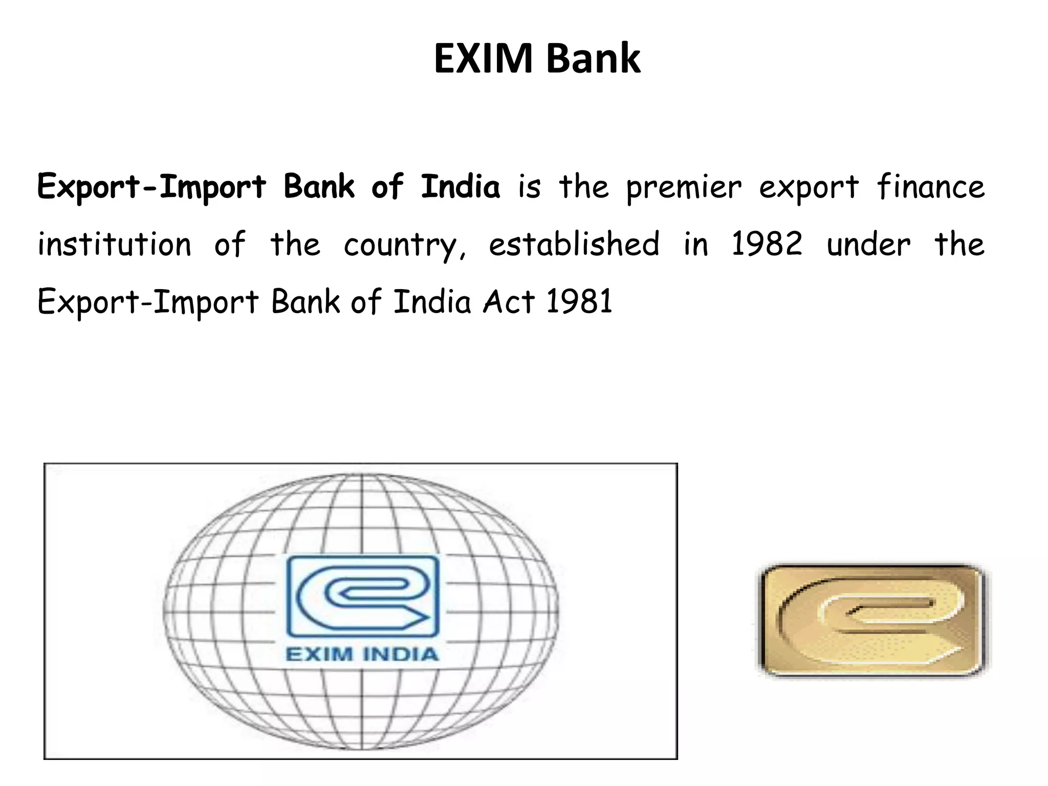 EXIM Bank
Export-Import Bank of India is the premier export finance
institution of the country, established in 1982 under the
Export-Import Bank of India Act 1981
 