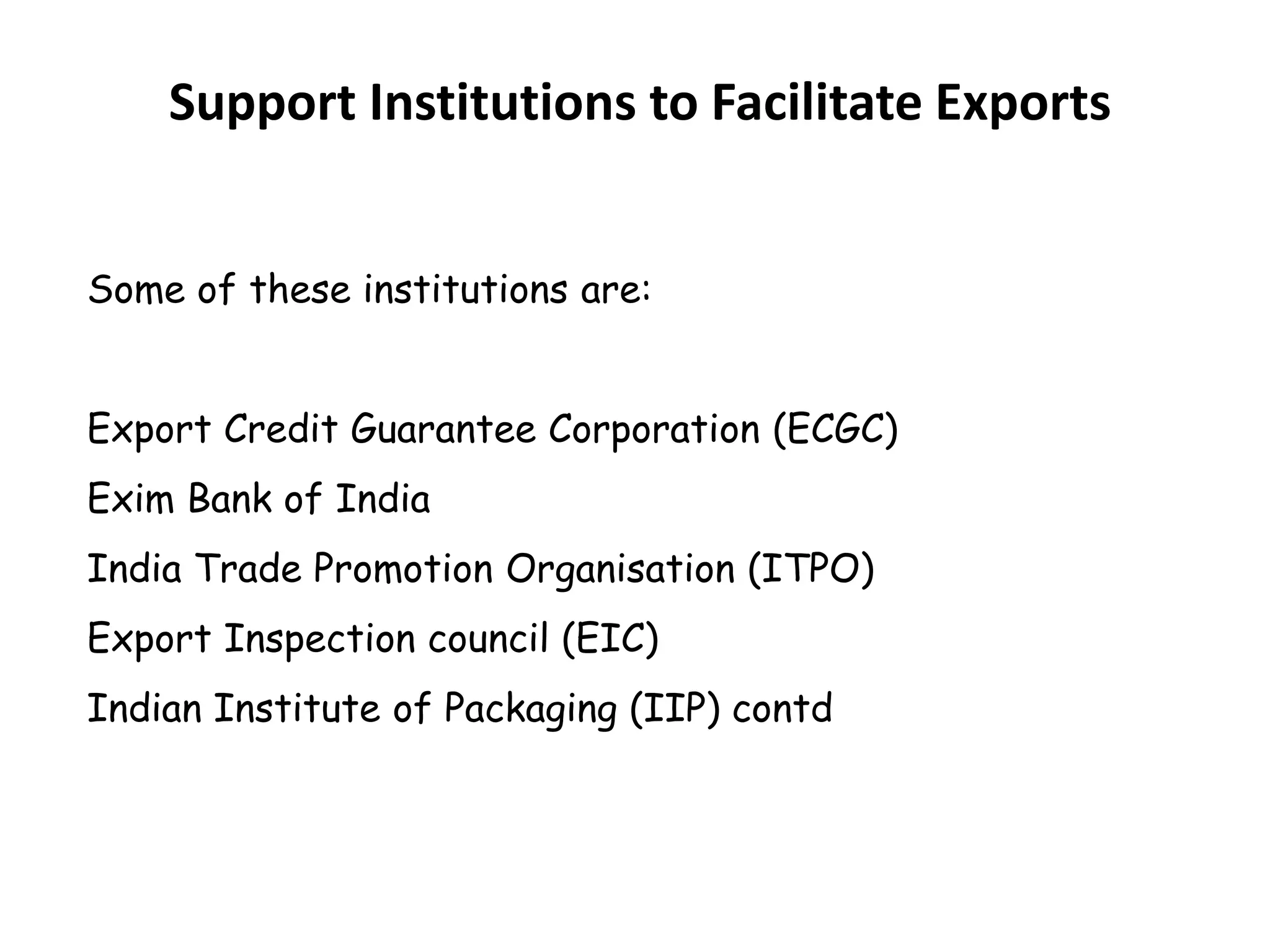 Support Institutions to Facilitate Exports
Some of these institutions are:
Export Credit Guarantee Corporation (ECGC)
Exim Bank of India
India Trade Promotion Organisation (ITPO)
Export Inspection council (EIC)
Indian Institute of Packaging (IIP) contd
 