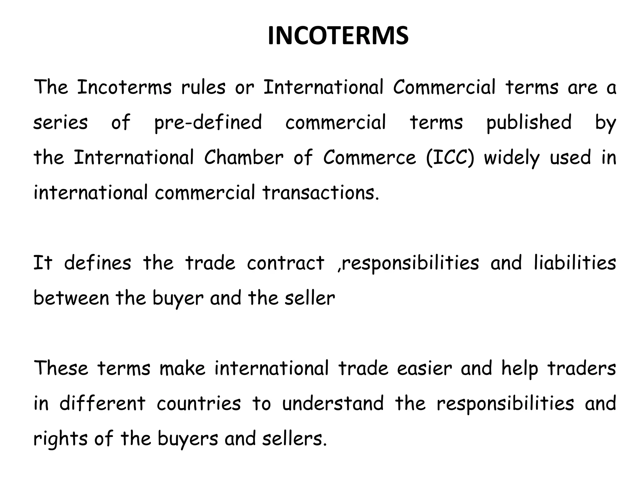 INCOTERMS
The Incoterms rules or International Commercial terms are a
series of pre-defined commercial terms published by
the International Chamber of Commerce (ICC) widely used in
international commercial transactions.
It defines the trade contract ,responsibilities and liabilities
between the buyer and the seller
These terms make international trade easier and help traders
in different countries to understand the responsibilities and
rights of the buyers and sellers.
 