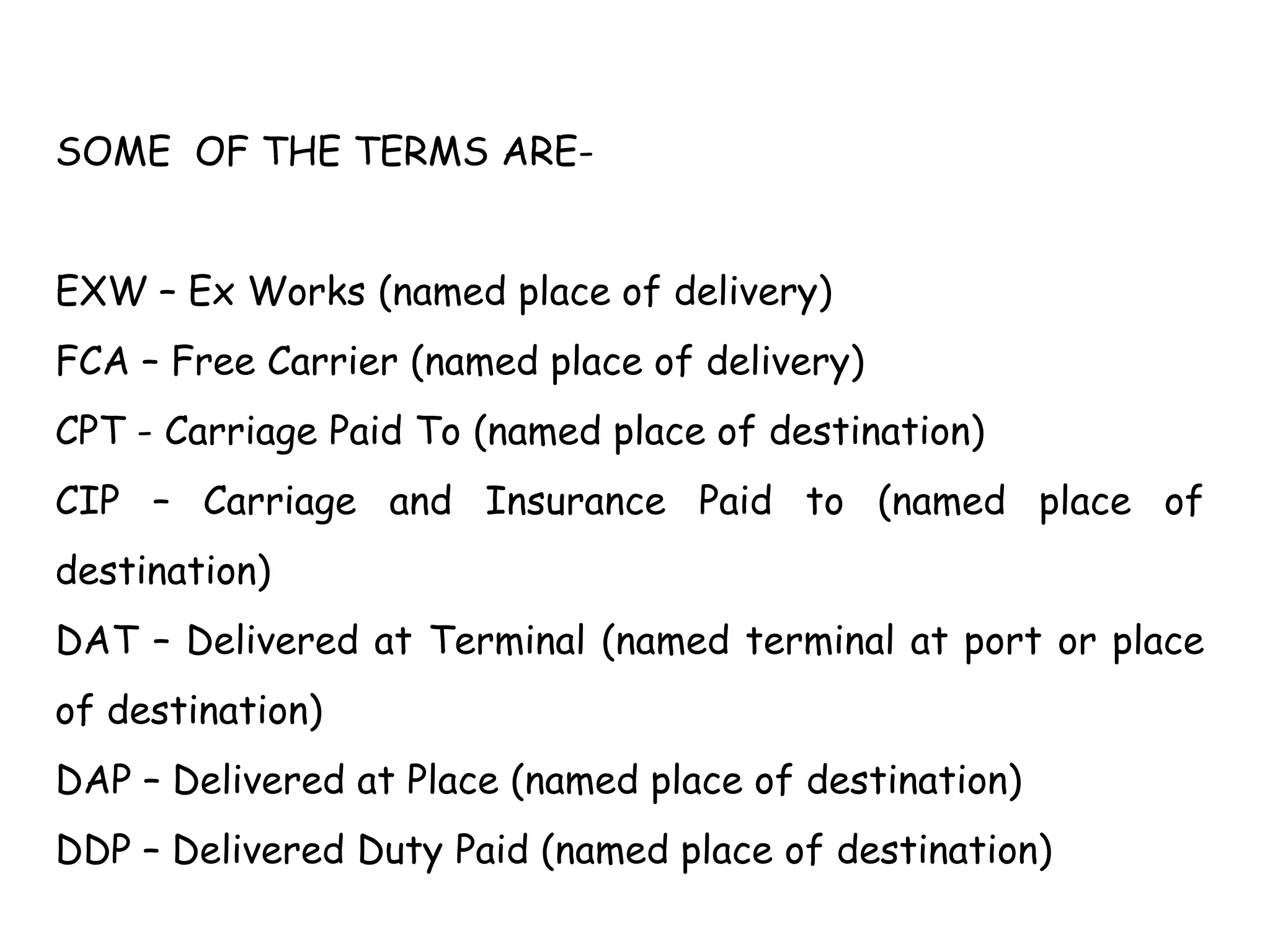 SOME OF THE TERMS ARE-
EXW – Ex Works (named place of delivery)
FCA – Free Carrier (named place of delivery)
CPT - Carriage Paid To (named place of destination)
CIP – Carriage and Insurance Paid to (named place of
destination)
DAT – Delivered at Terminal (named terminal at port or place
of destination)
DAP – Delivered at Place (named place of destination)
DDP – Delivered Duty Paid (named place of destination)
 