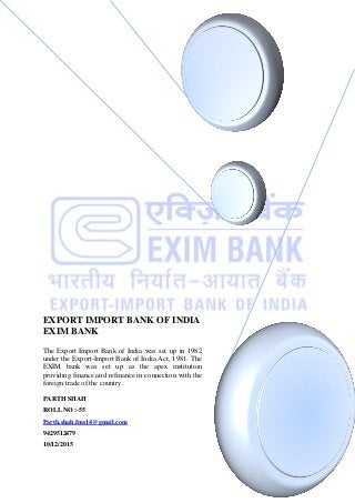 EXPORT IMPORT BANK OF INDIA
EXIM BANK
The Export Import Bank of India was set up in 1982
under the Export-Import Bank of India Act, 1981. The
EXIM bank was set up as the apex institution
providing finance and refinance in connection with the
foreign trade of the country.
PARTH SHAH
ROLL NO :-55
Parth.shah.fms14@gmail.com
9429512479
10/12/2015
 