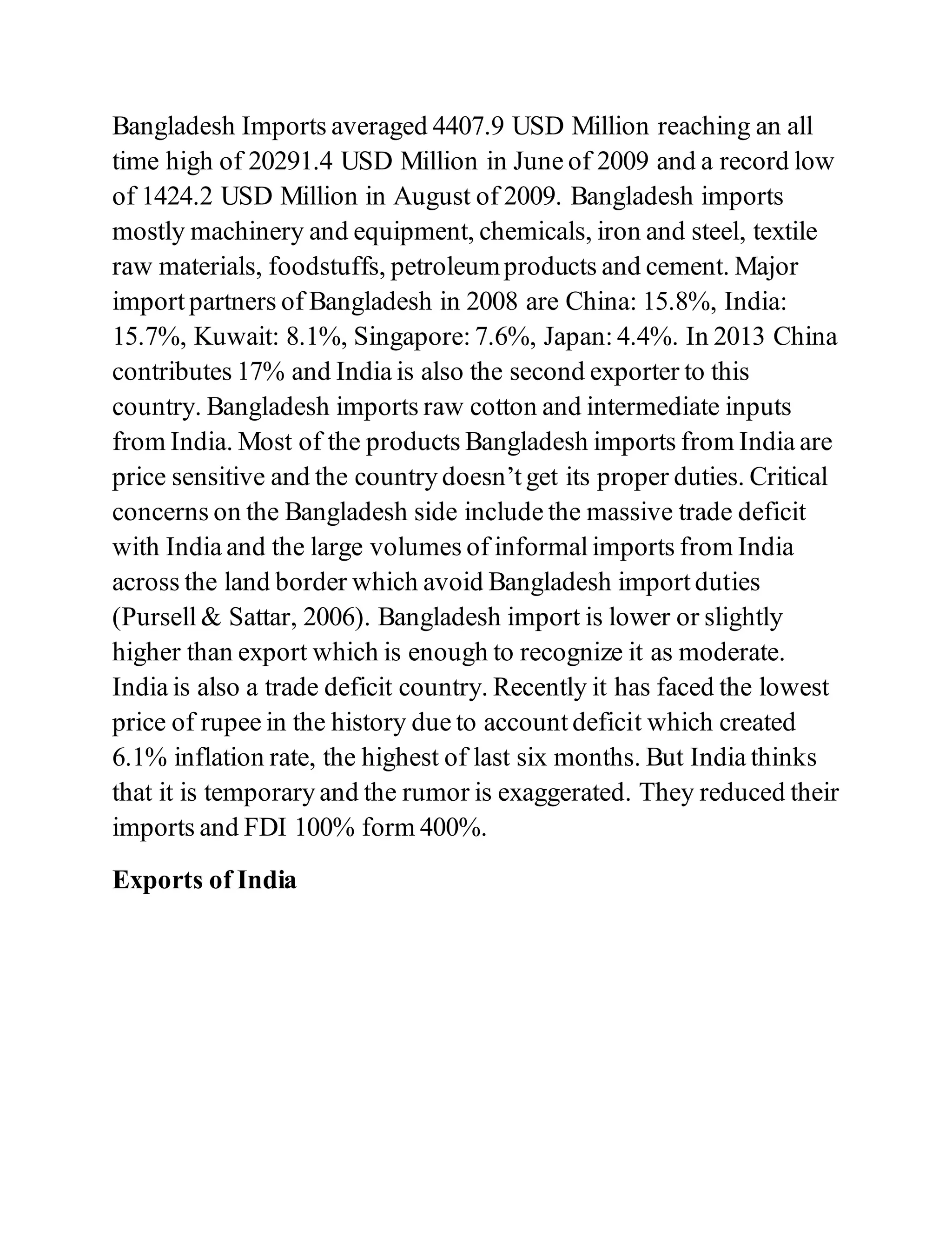 Bangladesh Imports averaged 4407.9 USD Million reaching an all
time high of 20291.4 USD Million in June of 2009 and a record low
of 1424.2 USD Million in August of 2009. Bangladesh imports
mostly machinery and equipment, chemicals, iron and steel, textile
raw materials, foodstuffs, petroleumproducts and cement. Major
import partners of Bangladesh in 2008 are China: 15.8%, India:
15.7%, Kuwait: 8.1%, Singapore: 7.6%, Japan: 4.4%. In 2013 China
contributes 17% and India is also the second exporter to this
country. Bangladesh imports raw cotton and intermediate inputs
from India. Most of the products Bangladesh imports from India are
price sensitive and the country doesn’t get its proper duties. Critical
concerns on the Bangladesh side include the massive trade deficit
with India and the large volumes of informal imports from India
across the land border which avoid Bangladesh import duties
(Pursell & Sattar, 2006). Bangladesh import is lower or slightly
higher than export which is enough to recognize it as moderate.
India is also a trade deficit country. Recently it has faced the lowest
price of rupee in the history due to account deficit which created
6.1% inflation rate, the highest of last six months. But India thinks
that it is temporary and the rumor is exaggerated. They reduced their
imports and FDI 100% form 400%.
Exports of India
 
