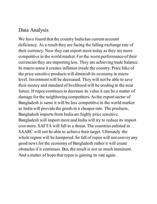 Data Analysis
We have found that the country India has current account
deficiency. As a result they are facing the falling exchange rate of
their currency. Now they can export more today as they are more
competitive in the world market. For the worst performance of their
currencies they are importing less. They are achieving trade balance.
In macro sense it creates inflation inside the country. Price hike of
the price sensitive products will diminish its economy in micro
level. Investment will be decreased. They will not be able to save
their money and standard of livelihood will be eroding in the near
future. If rupee continues to decrease its value it can be a matter of
damage for the neighboring competitors. As the export sector of
Bangladesh is same it will be less competitive in the world market
as India will provide the goods in a cheaper rate. The products,
Bangladesh imports from India are highly price sensitive.
Bangladesh will import more and India will try to reduce its import
cost more. SAFTA will fall in a threat. The countries enlisted in
SAARC will not be able to achieve their target. Ultimately the
whole region will be hampered. So fall of rupee will not convey any
good news for the economy of Bangladesh rather it will create
obstacles if it continues. But, the result is not so much imminent.
And a matter of hope that rupee is gaining its rate again.
 