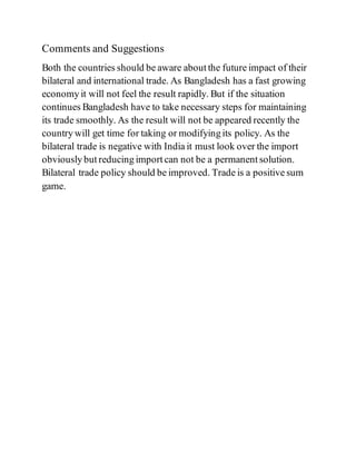 Comments and Suggestions
Both the countries should be aware about the future impact of their
bilateral and international trade. As Bangladesh has a fast growing
economy it will not feel the result rapidly. But if the situation
continues Bangladesh have to take necessary steps for maintaining
its trade smoothly. As the result will not be appeared recently the
country will get time for taking or modifying its policy. As the
bilateral trade is negative with India it must look over the import
obviously but reducing import can not be a permanent solution.
Bilateral trade policy should be improved. Trade is a positive sum
game.
 