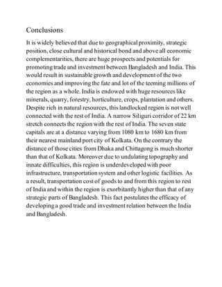 Conclusions
It is widely believed that due to geographical proximity, strategic
position, close cultural and historical bond and above all economic
complementarities, there are huge prospects and potentials for
promoting trade and investment between Bangladesh and India. This
would result in sustainable growth and development of the two
economies and improving the fate and lot of the teeming millions of
the region as a whole. India is endowed with huge resources like
minerals, quarry, forestry, horticulture, crops, plantation and others.
Despite rich in natural resources, this landlocked region is not well
connected with the rest of India. A narrow Siliguri corridor of 22 km
stretch connects the region with the rest of India. The seven state
capitals are at a distance varying from 1080 km to 1680 km from
their nearest mainland port city of Kolkata. On the contrary the
distance of those cities from Dhaka and Chittagong is much shorter
than that of Kolkata. Moreover due to undulating topography and
innate difficulties, this region is underdeveloped with poor
infrastructure, transportation system and other logistic facilities. As
a result, transportation cost of goods to and from this region to rest
of India and within the region is exorbitantly higher than that of any
strategic parts of Bangladesh. This fact postulates the efficacy of
developing a good trade and investment relation between the India
and Bangladesh.
 