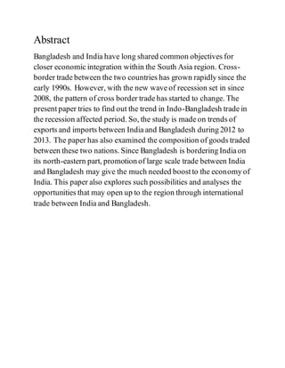 Abstract
Bangladesh and India have long shared common objectives for
closer economic integration within the South Asia region. Cross-
border trade between the two countries has grown rapidly since the
early 1990s. However, with the new wave of recession set in since
2008, the pattern of cross border trade has started to change. The
present paper tries to find out the trend in Indo-Bangladesh trade in
the recession affected period. So, the study is made on trends of
exports and imports between India and Bangladesh during 2012 to
2013. The paper has also examined the composition of goods traded
between these two nations. Since Bangladesh is bordering India on
its north-eastern part, promotion of large scale trade between India
and Bangladesh may give the much needed boost to the economy of
India. This paper also explores such possibilities and analyses the
opportunities that may open up to the region through international
trade between India and Bangladesh.
 