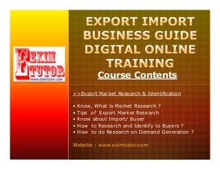 Course Contents
>>Export Market Research & Identification
• Know, What is Market Research ?
• Tips of Export Market Research
• Know about Import/ Buyer
• How to Research and Identify to Buyers ?
• How to do Research on Demand Generation ?
Website : www.eximtutor.com
 