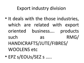 Export industry division
• It deals with the those industries,
which are related with export
oriented business…. products
such as RMG/
HANDICRAFTS/JUTE/FIBRES/
WOOLENS etc
• EPZ s/EOUs/SEZ s …..
 