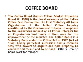 COFFEE BOARD
• The Coffee Board (Indian Coffee Market Expansion
Board till 1948) is the lineal successor of the Indian
Coffee Cess Committee, the First Statutory All Tndia
Organization of the Indian Coffee Industry
constituted by the Government of India, in response
to the unanimous request of all Coffee Interests for
an Organization and funds of their own for the
improvement of the industry. The Coffee Board is a
Statutory Body under the Coffee Act of 1942 (Act of
1942) having perpetual succession and a common
seal, with powers to acquire and hold property, to
contract and to sue and to be sued. Others ..can be
home work for MIB ians
 